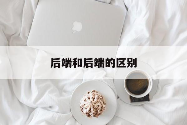 后端和后端的区别 后端和后端的区别是什么 